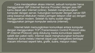 Cara mendapatkan akses internet, sebuah komputer harus 
menggunakan ISP (Internet Service Provider) dengan jasa ISP 
kamu dapat jalur internet (online). Setelah menghubungkan 
komputer dengan server, hubungkan komputer dengan server ISP, 
yang biasanya dilakukan melalui jaringan telepon (dial up) dengan 
menggunakan modem. Setelah itu kamu sudah dapat 
menggunakan jaringan komputer sedunia (internet). 
Internet telah memungkinkan komunikasi antara komputer 
dengan menggunakan TCP (Transmisssion Control Protocol) atau 
IP (Internet Protocol) yang didukung media komunikasi seperti 
satelit dan paket radio. Internet dapat menghubungkan komputer 
diseluruh dunia melalui internet dapat juga mengakses berbagai 
macam informasi seperti teks, grafik, suara, maupun video. 
 