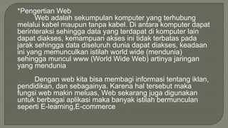 *Pengertian Web 
Web adalah sekumpulan komputer yang terhubung 
melalui kabel maupun tanpa kabel. Di antara komputer dapat 
berinteraksi sehingga data yang terdapat di komputer lain 
dapat diakses, kemampuan akses ini tidak terbatas pada 
jarak sehingga data diseluruh dunia dapat diakses, keadaan 
ini yang memunculkan istilah world wide (mendunia) 
sehingga muncul www (World Wide Web) artinya jaringan 
yang mendunia 
Dengan web kita bisa membagi informasi tentang iklan, 
pendidikan, dan sebagainya. Karena hal tersebut maka 
fungsi web makin meluas, Web sekarang juga digunakan 
untuk berbagai aplikasi maka banyak istilah bermunculan 
seperti E-learning,E-commerce 
 