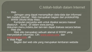 1. Web 
Jaringan yang dapat menampilkan data-data dan informasi 
lain melalui internet . Web merupakan bagian dari protokol/http 
2. WWW (World Wide Web) 
Kumpulan penyedia web untuk dipakai secara massal 
diseluruh dunia . Di dalam www,semua 
dokumen,menu,indeks,dan lain-lain dapat diakses secara bebas 
3. Web site 
Web site merupakan sebuah alamat di WWW yang 
menyediakan informasi. Cth: www.yahoo.com, dan 
www.google.com, dll. 
4. Web Page 
Bagian dari web site yang merupakan lembaran website 
 