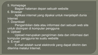 5. Homepage 
Bagian halaman depan sebuah website 
6. Browser 
Aplikasi internet yang dipakai untuk menjelajah dunia 
internet 
7. Download 
Pengambilan data atau informasi dari sebuah web site 
untuk disimpan di komputer pengguna 
8. Upload 
Upload merupakan pengiriman data dan informasi dari 
komputer pengguna ke suatu website 
9. E-mail 
E-mail adalah surat elektronik yang dapat dikirim dan 
diterima melalui Internet. 
 