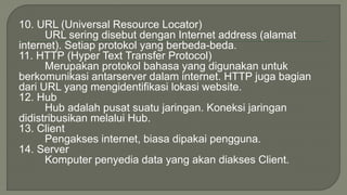 10. URL (Universal Resource Locator) 
URL sering disebut dengan Internet address (alamat 
internet). Setiap protokol yang berbeda-beda. 
11. HTTP (Hyper Text Transfer Protocol) 
Merupakan protokol bahasa yang digunakan untuk 
berkomunikasi antarserver dalam internet. HTTP juga bagian 
dari URL yang mengidentifikasi lokasi website. 
12. Hub 
Hub adalah pusat suatu jaringan. Koneksi jaringan 
didistribusikan melalui Hub. 
13. Client 
Pengakses internet, biasa dipakai pengguna. 
14. Server 
Komputer penyedia data yang akan diakses Client. 
 