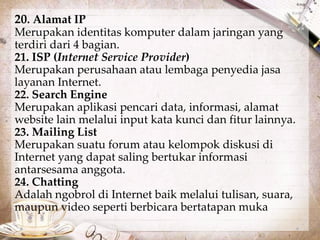 20. Alamat IP 
Merupakan identitas komputer dalam jaringan yang 
terdiri dari 4 bagian. 
21. ISP (Internet Service Provider) 
Merupakan perusahaan atau lembaga penyedia jasa 
layanan Internet. 
22. Search Engine 
Merupakan aplikasi pencari data, informasi, alamat 
website lain melalui input kata kunci dan fitur lainnya. 
23. Mailing List 
Merupakan suatu forum atau kelompok diskusi di 
Internet yang dapat saling bertukar informasi 
antarsesama anggota. 
24. Chatting 
Adalah ngobrol di Internet baik melalui tulisan, suara, 
maupun video seperti berbicara bertatapan muka. 
 