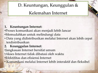 D. Keuntungan, Keunggulan & 
Kelemahan Internet 
1. Keuntungan Internet: 
•Proses komunikasi akan menjadi lebih lancar 
•Memudahkan untuk melindungi data 
• Data yang didistribusikan melalui Internet akan lebih cepat 
terdistribusikan 
2. Keunggulan Internet: 
•Jangkauan Internet bersifat umum 
•Akses Internet tidak dibatasi oleh waktu 
•Efektifitas dan efisiensi Internet 
• Komunikasi melalui Internet lebih interaktif dan fleksibel 
 
