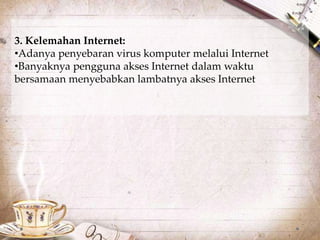 3. Kelemahan Internet: 
•Adanya penyebaran virus komputer melalui Internet 
•Banyaknya pengguna akses Internet dalam waktu 
bersamaan menyebabkan lambatnya akses Internet 
 