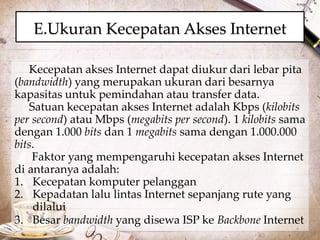 E.Ukuran Kecepatan Akses Internet 
Kecepatan akses Internet dapat diukur dari lebar pita 
(bandwidth) yang merupakan ukuran dari besarnya 
kapasitas untuk pemindahan atau transfer data. 
Satuan kecepatan akses Internet adalah Kbps (kilobits 
per second) atau Mbps (megabits per second). 1 kilobits sama 
dengan 1.000 bits dan 1 megabits sama dengan 1.000.000 
bits. 
Faktor yang mempengaruhi kecepatan akses Internet 
di antaranya adalah: 
1. Kecepatan komputer pelanggan 
2. Kepadatan lalu lintas Internet sepanjang rute yang 
dilalui 
3. Besar bandwidth yang disewa ISP ke Backbone Internet 
 