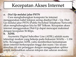Kecepatan Akses Internet 
a. Dial Up melalui jalur PSTN 
Cara menghubungkan komputer ke internet 
menggunakan kabel telepon sering disebut Dial – Up. Dial- 
Up melalui jalur PSTN (Public Switched Telephone Network) 
akan menghubungkan kita ke ISP Telkom. Kecepatan akses 
internet menggunakan Dial-Up dapat mencapai maksimal 
dengan kecepatan 56 Kbps. 
b. ADSL 
Asymetric Digital Subcriber Line (ADSL) adalah suatu 
teknologi modem yang bekerja pada frekuensi 34 kHz – 1.104 
kHz. Keunggulan ADSL yaitu memberikan kemampuan 
akses internet berkecepatan tinggi dan suara / fax secara 
simultan (di sisi pelanggan dengan menggunakan splitter 
untuk memisahkan saluran telepon dan saluran modem). 
 
