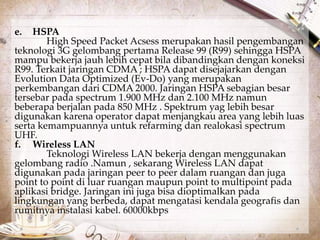 e. HSPA 
High Speed Packet Acsess merupakan hasil pengembangan 
teknologi 3G gelombang pertama Release 99 (R99) sehingga HSPA 
mampu bekerja jauh lebih cepat bila dibandingkan dengan koneksi 
R99. Terkait jaringan CDMA ; HSPA dapat disejajarkan dengan 
Evolution Data Optimized (Ev-Do) yang merupakan 
perkembangan dari CDMA 2000. Jaringan HSPA sebagian besar 
tersebar pada spectrum 1.900 MHz dan 2.100 MHz namun 
beberapa berjalan pada 850 MHz . Spektrum yag lebih besar 
digunakan karena operator dapat menjangkau area yang lebih luas 
serta kemampuannya untuk refarming dan realokasi spectrum 
UHF. 
f. Wireless LAN 
Teknologi Wireless LAN bekerja dengan menggunakan 
gelombang radio .Namun , sekarang Wireless LAN dapat 
digunakan pada jaringan peer to peer dalam ruangan dan juga 
point to point di luar ruangan maupun point to multipoint pada 
aplikasi bridge. Jaringan ini juga bisa dioptimalkan pada 
lingkungan yang berbeda, dapat mengatasi kendala geografis dan 
rumitnya instalasi kabel. 60000kbps 
 
