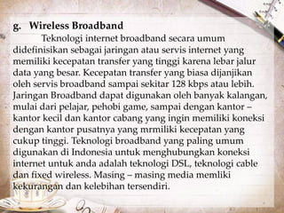 g. Wireless Broadband 
Teknologi internet broadband secara umum 
didefinisikan sebagai jaringan atau servis internet yang 
memiliki kecepatan transfer yang tinggi karena lebar jalur 
data yang besar. Kecepatan transfer yang biasa dijanjikan 
oleh servis broadband sampai sekitar 128 kbps atau lebih. 
Jaringan Broadband dapat digunakan oleh banyak kalangan, 
mulai dari pelajar, pehobi game, sampai dengan kantor – 
kantor kecil dan kantor cabang yang ingin memiliki koneksi 
dengan kantor pusatnya yang mrmiliki kecepatan yang 
cukup tinggi. Teknologi broadband yang paling umum 
digunakan di Indonesia untuk menghubungkan koneksi 
internet untuk anda adalah teknologi DSL, teknologi cable 
dan fixed wireless. Masing – masing media memliki 
kekurangan dan kelebihan tersendiri. 
 