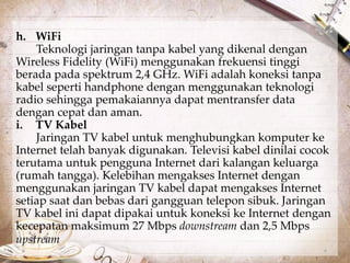 h. WiFi 
Teknologi jaringan tanpa kabel yang dikenal dengan 
Wireless Fidelity (WiFi) menggunakan frekuensi tinggi 
berada pada spektrum 2,4 GHz. WiFi adalah koneksi tanpa 
kabel seperti handphone dengan menggunakan teknologi 
radio sehingga pemakaiannya dapat mentransfer data 
dengan cepat dan aman. 
i. TV Kabel 
Jaringan TV kabel untuk menghubungkan komputer ke 
Internet telah banyak digunakan. Televisi kabel dinilai cocok 
terutama untuk pengguna Internet dari kalangan keluarga 
(rumah tangga). Kelebihan mengakses Internet dengan 
menggunakan jaringan TV kabel dapat mengakses Internet 
setiap saat dan bebas dari gangguan telepon sibuk. Jaringan 
TV kabel ini dapat dipakai untuk koneksi ke Internet dengan 
kecepatan maksimum 27 Mbps downstream dan 2,5 Mbps 
upstream. 
 