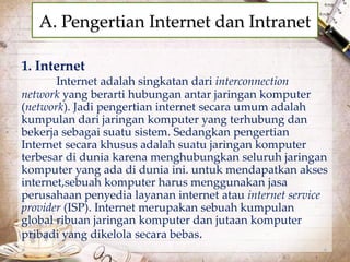 A. Pengertian Internet dan Intranet 
1. Internet 
Internet adalah singkatan dari interconnection 
network yang berarti hubungan antar jaringan komputer 
(network). Jadi pengertian internet secara umum adalah 
kumpulan dari jaringan komputer yang terhubung dan 
bekerja sebagai suatu sistem. Sedangkan pengertian 
Internet secara khusus adalah suatu jaringan komputer 
terbesar di dunia karena menghubungkan seluruh jaringan 
komputer yang ada di dunia ini. untuk mendapatkan akses 
internet,sebuah komputer harus menggunakan jasa 
perusahaan penyedia layanan internet atau internet service 
provider (ISP). Internet merupakan sebuah kumpulan 
global ribuan jaringan komputer dan jutaan komputer 
pribadi yang dikelola secara bebas. 
 