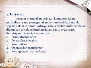 2. Intranet 
Intranet merupakan jaringan komputer dalam 
perusahaan yang menggunakan komunikasi data standar 
seperti dalam Internet. Artinya,semua fasilitas internet dapat 
digunakan untuk kebutuhan dalam suatu organisasi. 
Keuntugan Intranet,di antaranya: 
1. Produktivitas kerja 
2. Pemanfaatan waktu 
3. Komunikasi 
4. Operasi dan manajemen 
5. Kerangka perubahan kerja 
 
