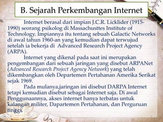 B. Sejarah Perkembangan Internet 
Internet berasal dari impian J.C.R. Licklider (1915- 
1990) seorang psikolog di Massachusttes Institute of 
Technology. Impiannya itu tentang sebuah Galactic Networks 
di awal tahun 1960-an yang kemudian dapat terwujud 
setelah ia bekerja di Advanced Research Project Agency 
(ARPA). 
Internet yang dikenal pada saat ini merupakan 
pengembangan dari sebuah jaringan yang disebut ARPANet 
(Advanced Research Project Agency Network) yang telah 
dikembangkan oleh Departemen Pertahanan Amerika Serikat 
sejak 1969. 
Pada mulanya,jaringan ini disebut DARPA Internet 
tetapi kemudian disebut sebagai Internet saja. Di awal 
Penggunaannya, akses internet hanya terbatas untuk 
kalangan militer, Dapartemen Pertahanan, dan Perguruan 
tinggi. 
 