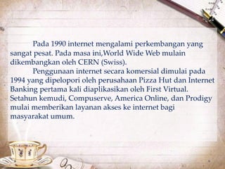Pada 1990 internet mengalami perkembangan yang 
sangat pesat. Pada masa ini,World Wide Web mulain 
dikembangkan oleh CERN (Swiss). 
Penggunaan internet secara komersial dimulai pada 
1994 yang dipelopori oleh perusahaan Pizza Hut dan Internet 
Banking pertama kali diaplikasikan oleh First Virtual. 
Setahun kemudi, Compuserve, America Online, dan Prodigy 
mulai memberikan layanan akses ke internet bagi 
masyarakat umum. 
 