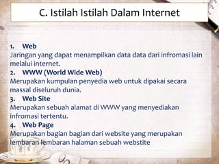 C. Istilah Istilah Dalam Internet 
1. Web 
Jaringan yang dapat menampilkan data data dari infromasi lain 
melalui internet. 
2. WWW (World Wide Web) 
Merupakan kumpulan penyedia web untuk dipakai secara 
massal diseluruh dunia. 
3. Web Site 
Merupakan sebuah alamat di WWW yang menyediakan 
infromasi tertentu. 
4. Web Page 
Merupakan bagian bagian dari website yang merupakan 
lembaran lembaran halaman sebuah webstite 
 