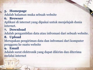 5. Homepage 
Adalah halaman muka sebuah website 
6. Browser 
Aplikasi di internet yang dipakai untuk menjelajah dunia 
internet. 
7. Download 
Adalah pengambilan data atau infromasi dari sebuah website. 
8. Upload 
Merupakan pengiriman data dan infromasi dari komputer 
pengguna ke suatu website 
9. Email 
Adalah surat elektronik yang dapat dikirim dan diterima 
melalui internet 
 