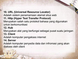 10. URL (Universal Resource Locator) 
Adalah sistem penamamaan alamat situs web 
11. Http (Hyper Text Transfer Protocol) 
Merupakan salah satu protokol bahasa yang digunakan 
untuk berkomunikasi 
12. Hub 
Merupakan alat yang berfungsi sebagai pusat suatu jaringan 
13. Client 
Adalah komputer pengakses internet 
14. Server 
Adalah komputer penyedia data dan infromasi yang akan 
diakses oleh client 
 
