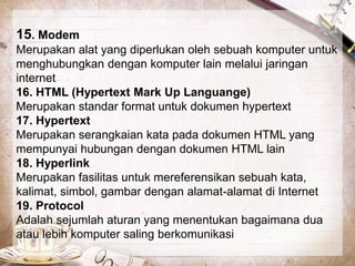 15. Modem 
Merupakan alat yang diperlukan oleh sebuah komputer untuk 
menghubungkan dengan komputer lain melalui jaringan 
internet 
16. HTML (Hypertext Mark Up Languange) 
Merupakan standar format untuk dokumen hypertext 
17. Hypertext 
Merupakan serangkaian kata pada dokumen HTML yang 
mempunyai hubungan dengan dokumen HTML lain 
18. Hyperlink 
Merupakan fasilitas untuk mereferensikan sebuah kata, 
kalimat, simbol, gambar dengan alamat-alamat di Internet 
19. Protocol 
Adalah sejumlah aturan yang menentukan bagaimana dua 
atau lebih komputer saling berkomunikasi 
 