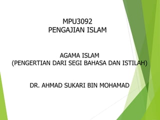 MPU3092
PENGAJIAN ISLAM
AGAMA ISLAM
(PENGERTIAN DARI SEGI BAHASA DAN ISTILAH)
DR. AHMAD SUKARI BIN MOHAMAD
 