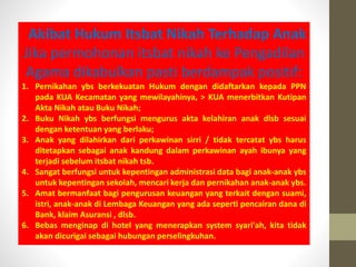 Akibat Hukum Itsbat Nikah Terhadap Anak
Jika permohonan itsbat nikah ke Pengadilan
Agama dikabulkan pasti berdampak positif:
1. Pernikahan ybs berkekuatan Hukum dengan didaftarkan kepada PPN
pada KUA Kecamatan yang mewilayahinya, > KUA menerbitkan Kutipan
Akta Nikah atau Buku Nikah;
2. Buku Nikah ybs berfungsi mengurus akta kelahiran anak dlsb sesuai
dengan ketentuan yang berlaku;
3. Anak yang dilahirkan dari perkawinan sirri / tidak tercatat ybs harus
ditetapkan sebagai anak kandung dalam perkawinan ayah ibunya yang
terjadi sebelum itsbat nikah tsb.
4. Sangat berfungsi untuk kepentingan administrasi data bagi anak-anak ybs
untuk kepentingan sekolah, mencari kerja dan pernikahan anak-anak ybs.
5. Amat bermanfaat bagi pengurusan keuangan yang terkait dengan suami,
istri, anak-anak di Lembaga Keuangan yang ada seperti pencairan dana di
Bank, klaim Asuransi , dlsb.
6. Bebas menginap di hotel yang menerapkan system syari'ah, kita tidak
akan dicurigai sebagai hubungan perselingkuhan.
 