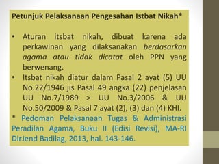 Petunjuk Pelaksanaan Pengesahan Istbat Nikah*
• Aturan itsbat nikah, dibuat karena ada
perkawinan yang dilaksanakan berdasarkan
agama atau tidak dicatat oleh PPN yang
berwenang.
• Itsbat nikah diatur dalam Pasal 2 ayat (5) UU
No.22/1946 jis Pasal 49 angka (22) penjelasan
UU No.7/1989 > UU No.3/2006 & UU
No.50/2009 & Pasal 7 ayat (2), (3) dan (4) KHI.
* Pedoman Pelaksanaan Tugas & Administrasi
Peradilan Agama, Buku II (Edisi Revisi), MA-RI
DirJend Badilag, 2013, hal. 143-146.
 