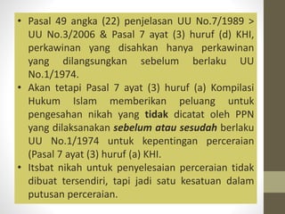 • Pasal 49 angka (22) penjelasan UU No.7/1989 >
UU No.3/2006 & Pasal 7 ayat (3) huruf (d) KHI,
perkawinan yang disahkan hanya perkawinan
yang dilangsungkan sebelum berlaku UU
No.1/1974.
• Akan tetapi Pasal 7 ayat (3) huruf (a) Kompilasi
Hukum Islam memberikan peluang untuk
pengesahan nikah yang tidak dicatat oleh PPN
yang dilaksanakan sebelum atau sesudah berlaku
UU No.1/1974 untuk kepentingan perceraian
(Pasal 7 ayat (3) huruf (a) KHI.
• Itsbat nikah untuk penyelesaian perceraian tidak
dibuat tersendiri, tapi jadi satu kesatuan dalam
putusan perceraian.
 