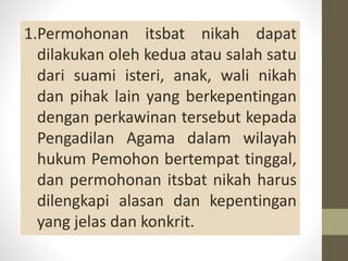 1.Permohonan itsbat nikah dapat
dilakukan oleh kedua atau salah satu
dari suami isteri, anak, wali nikah
dan pihak lain yang berkepentingan
dengan perkawinan tersebut kepada
Pengadilan Agama dalam wilayah
hukum Pemohon bertempat tinggal,
dan permohonan itsbat nikah harus
dilengkapi alasan dan kepentingan
yang jelas dan konkrit.
 