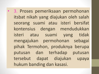 • 3. Proses pemeriksaan permohonan
itsbat nikah yang diajukan oleh salah
seorang suami atau isteri bersifat
kontensius dengan mendudukkan
isteri atau suami yang tidak
mengajukan permohonan sebagai
pihak Termohon, produknya berupa
putusan dan terhadap putusan
tersebut dapat diajukan upaya
hukum banding dan kasasi.
 