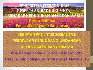 PENGERTIANITSBATNIKAH
BESERTAAKIBATHUKUMNYA
TERHADAPKEDUDUKANANAK DANWARIS
Drs.H.FathurRohmanMs.MH.
PengadilanAgamaBanyuwangi
KEGIATAN FASILITASI SOSIALISASI
PERATURAN PERUNDANG-UNDANGAN
DI KABUPATEN BANYUWANGI
Desa Bareng Kabat > Selasa 10 Maret 2015
Desa Gumirih Singojuruh > Rabu 11 Maret 2015
 