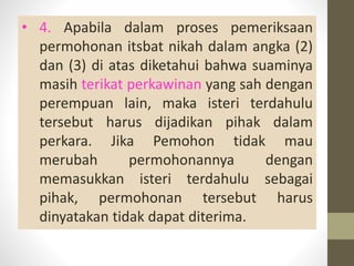 • 4. Apabila dalam proses pemeriksaan
permohonan itsbat nikah dalam angka (2)
dan (3) di atas diketahui bahwa suaminya
masih terikat perkawinan yang sah dengan
perempuan lain, maka isteri terdahulu
tersebut harus dijadikan pihak dalam
perkara. Jika Pemohon tidak mau
merubah permohonannya dengan
memasukkan isteri terdahulu sebagai
pihak, permohonan tersebut harus
dinyatakan tidak dapat diterima.
 