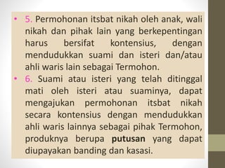 • 5. Permohonan itsbat nikah oleh anak, wali
nikah dan pihak lain yang berkepentingan
harus bersifat kontensius, dengan
mendudukkan suami dan isteri dan/atau
ahli waris lain sebagai Termohon.
• 6. Suami atau isteri yang telah ditinggal
mati oleh isteri atau suaminya, dapat
mengajukan permohonan itsbat nikah
secara kontensius dengan mendudukkan
ahli waris lainnya sebagai pihak Termohon,
produknya berupa putusan yang dapat
diupayakan banding dan kasasi.
 