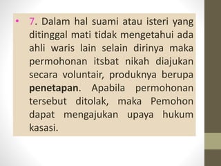 • 7. Dalam hal suami atau isteri yang
ditinggal mati tidak mengetahui ada
ahli waris lain selain dirinya maka
permohonan itsbat nikah diajukan
secara voluntair, produknya berupa
penetapan. Apabila permohonan
tersebut ditolak, maka Pemohon
dapat mengajukan upaya hukum
kasasi.
 