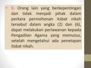 • 8. Orang lain yang berkepentingan
dan tidak menjadi pihak dalam
perkara permohonan itsbat nikah
tersebut dalam angka (2) dan (6),
dapat melakukan perlawanan kepada
Pengadilan Agama yang memutus,
setelah mengetahui ada penetapan
itsbat nikah.
 