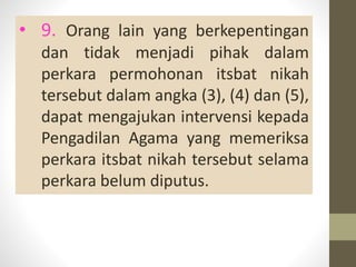 • 9. Orang lain yang berkepentingan
dan tidak menjadi pihak dalam
perkara permohonan itsbat nikah
tersebut dalam angka (3), (4) dan (5),
dapat mengajukan intervensi kepada
Pengadilan Agama yang memeriksa
perkara itsbat nikah tersebut selama
perkara belum diputus.
 