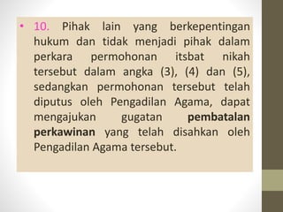 • 10. Pihak lain yang berkepentingan
hukum dan tidak menjadi pihak dalam
perkara permohonan itsbat nikah
tersebut dalam angka (3), (4) dan (5),
sedangkan permohonan tersebut telah
diputus oleh Pengadilan Agama, dapat
mengajukan gugatan pembatalan
perkawinan yang telah disahkan oleh
Pengadilan Agama tersebut.
 