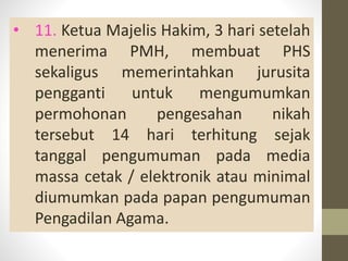 • 11. Ketua Majelis Hakim, 3 hari setelah
menerima PMH, membuat PHS
sekaligus memerintahkan jurusita
pengganti untuk mengumumkan
permohonan pengesahan nikah
tersebut 14 hari terhitung sejak
tanggal pengumuman pada media
massa cetak / elektronik atau minimal
diumumkan pada papan pengumuman
Pengadilan Agama.
 
