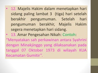 • 12. Majelis Hakim dalam menetapkan hari
sidang paling lambat 3 (tiga) hari setelah
berakhir pengumuman. Setelah hari
pengumuman berakhir, Majelis Hakim
segera menetapkan hari sidang.
• 13. Amar Pengesahan Nikah: Contoh:
“Menyatakan sah perkawinan antara Syahrini
dengan Minakjinggo yang dilaksanakan pada
tanggal 07 Oktober 1973 di wilayah KUA
Kecamatan Gumitir”.
 