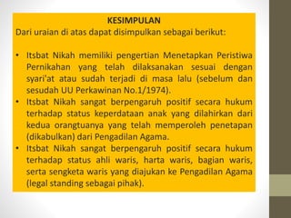 KESIMPULAN
Dari uraian di atas dapat disimpulkan sebagai berikut:
• Itsbat Nikah memiliki pengertian Menetapkan Peristiwa
Pernikahan yang telah dilaksanakan sesuai dengan
syari'at atau sudah terjadi di masa lalu (sebelum dan
sesudah UU Perkawinan No.1/1974).
• Itsbat Nikah sangat berpengaruh positif secara hukum
terhadap status keperdataan anak yang dilahirkan dari
kedua orangtuanya yang telah memperoleh penetapan
(dikabulkan) dari Pengadilan Agama.
• Itsbat Nikah sangat berpengaruh positif secara hukum
terhadap status ahli waris, harta waris, bagian waris,
serta sengketa waris yang diajukan ke Pengadilan Agama
(legal standing sebagai pihak).
 