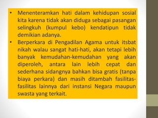 • Menenteramkan hati dalam kehidupan sosial
kita karena tidak akan diduga sebagai pasangan
selingkuh (kumpul kebo) kendatipun tidak
demikian adanya.
• Berperkara di Pengadilan Agama untuk itsbat
nikah walau sangat hati-hati, akan tetapi lebih
banyak kemudahan-kemudahan yang akan
diperoleh, antara lain lebih cepat dan
sederhana sidangnya bahkan bisa gratis (tanpa
biaya perkara) dan masih ditambah fasilitas-
fasilitas lainnya dari instansi Negara maupun
swasta yang terkait.
 