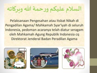 ‫وبركات‬ ‫هللا‬ ‫حمة‬‫ر‬‫و‬ ‫عليكم‬‫السالم‬‫ه‬
Pelaksanaan Pengesahan atau Itsbat Nikah di
Pengadilan Agama/ Mahkamah Syar'iyah di seluruh
Indonesia, pedoman acaranya telah diatur seragam
oleh Mahkamah Agung Republik Indonesia cq
Direktorat Jenderal Badan Peradilan Agama
 