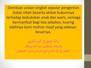Demikian uraian singkat seputar pengertian
itsbat nikah beserta akibat hukumnya
terhadap kedudukan anak dan waris, semoga
bermanfaat bagi kita sekalian, kuarng
lebihnya kami mohon maaf yang sebesar-
besarnya.
‫أقوم‬ ‫إلى‬ ‫املوفق‬ ‫هللا‬ ‫و‬‫الطريق‬
‫والسالم‬‫هللا‬‫حمة‬‫ر‬‫و‬ ‫عليكم‬‫وبركاته‬
‫مدثر‬ ‫الرحمن‬ ‫فتح‬ ‫الحاج‬ ‫هللا‬ ‫إلى‬ ‫الفقير‬‫الفيطانى‬
 