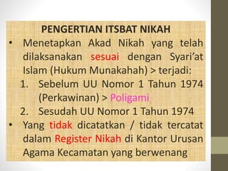PENGERTIAN ITSBAT NIKAH
• Menetapkan Akad Nikah yang telah
dilaksanakan sesuai dengan Syari’at
Islam (Hukum Munakahah) > terjadi:
1. Sebelum UU Nomor 1 Tahun 1974
(Perkawinan) > Poligami
2. Sesudah UU Nomor 1 Tahun 1974
• Yang tidak dicatatkan / tidak tercatat
dalam Register Nikah di Kantor Urusan
Agama Kecamatan yang berwenang
 
