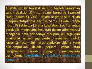 Apabila sudah tercatat namun terjadi kesalahan
tulis (redaksional) misal suami bernama Syamsul
Huda (dalam KTP/KK) - dalam Register Akta Nikah
maupun Kutipannya tertulis Samsul Huda (tanpa
huruf Y) sehingga karena kesalahan kecil tersebut
berakibat mengalami kesulitan dalam administrasi
mengenai data pribadinya maupun keluarga dan
anak-anaknya sehingga perlu disesuaikan, untuk
kasus semacam ini harus diadakan sidang yang
dikelompokkan dalam perkara Itsbat atau
pengesahan nikah dengan mengajukan
permohonan perubahan / perbaikan / pembetulan
nama.
 