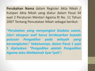 Perubahan Nama dalam Register Akta Nikah /
Kutipan Akta Nikah yang diatur dalam Pasal 34
ayat 2 Peraturan Menteri Agama RI No. 11 Tahun
2007 Tentang Pencatatan Nikah sebagai berikut:
“Perubahan yang menyangkut biodata suami,
isteri ataupun wali harus berdasarkan kepada
putusan Pengadilan pada wilayah yang
bersangkutan.” Sebelumnya, dalam Pasal 1 ayat
5 dijelaskan: “Pengadilan adalah Pengadilan
Agama atau Mahkamah Syar’iyah”;
 