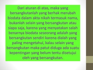Dari aturan di atas, maka yang
bersangkutanlah yang berhak merubah
biodata dalam akta nikah termasuk nama,
bukanlah selain yang bersangkutan atau
siapa saja, karena yang menyatakan salah
benarnya biodata seseorang adalah yang
bersangkutan sendiri karena dialah yang
paling mengetahui, kalau selain yang
bersangkutan maka patut diduga ada suatu
kepentingan yang belum tentu disetujui
oleh yang bersangkutan.
 
