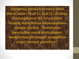 Mengenai perubahan nama telah
diatur dalam Pasal 52 ayat (1) Undang-
Undang Nomor 23 Tahun 2006
Tentang Administrasi Kependudukan
sebagai berikut: "Pencatatan
perubahan nama dilaksanakan
berdasarkan penetapan pengadilan
negeri tempat pemohon";
 