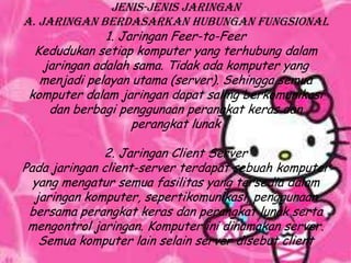 Jenis-jenis jaringan
A. Jaringan Berdasarkan Hubungan fungsional
               1. Jaringan Feer-to-Feer
  Kedudukan setiap komputer yang terhubung dalam
    jaringan adalah sama. Tidak ada komputer yang
   menjadi pelayan utama (server). Sehingga semua
 komputer dalam jaringan dapat saling berkomunikasi
     dan berbagi penggunaan perangkat keras dan
                    perangkat lunak

              2. Jaringan Client Server
Pada jaringan client-server terdapat sebuah komputer
  yang mengatur semua fasilitas yang tersedia dalam
  jaringan komputer, sepertikomunikasi, penggunaan
 bersama perangkat keras dan perangkat lunak serta
 mengontrol jaringan. Komputer ini dinamakan server.
   Semua komputer lain selain server disebut client
 