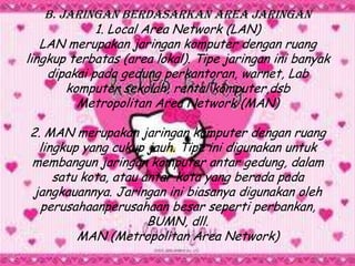 B. Jaringan Berdasarkan Area Jaringan
             1. Local Area Network (LAN)
   LAN merupakan jaringan komputer dengan ruang
lingkup terbatas (area lokal). Tipe jaringan ini banyak
    dipakai pada gedung perkantoran, warnet, Lab
        komputer sekolah, rental komputer,dsb
          Metropolitan Area Network (MAN)

2. MAN merupakan jaringan komputer dengan ruang
 lingkup yang cukup jauh. Tipe ini digunakan untuk
membangun jaringan komputer antar gedung, dalam
    satu kota, atau antar kota yang berada pada
jangkauannya. Jaringan ini biasanya digunakan oleh
  perusahaanperusahaan besar seperti perbankan,
                     BUMN, dll.
        MAN (Metropolitan Area Network)
 