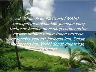 3. Wide Area Network (WAN)
 Jaringan ini merupakan jaringan yang
terbesar karena mencakup radius antar
  negara bahkan benua tanpa batasan
 geografis seperti jaringan lain. Dalam
  beberapa hal, WAN dapat dikatakan
               Internet
 