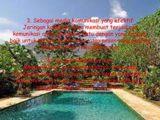 3. Sebagai media komunikasi yang efektif
     Jaringan komputer bisa membuat terjadinya
 komunikasi antar pengguna satu dengan yang lainnya,
baik untuk mengirim informasi atau pesan yang penting
            maupun untuk teleconference.

               4. Sebagai keamanan data
     Melalui sistem jaringan komputer, data yang
 tersimpan akan lebih aman karena hanya disimpan di
  komputer pusat yang hanya bisa diakses oleh para
          pengguna yang memiliki hak akses.
 