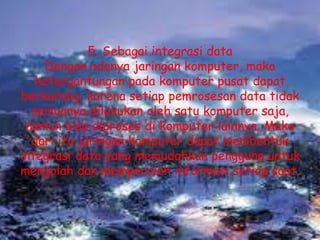 5. Sebagai integrasi data
    Dengan adanya jaringan komputer, maka
   ketergantungan pada komputer pusat dapat
berkurang, karena setiap pemrosesan data tidak
  semuanya dilakukan oleh satu komputer saja,
 namun bisa diproses di komputer lainnya. Maka
  dari itu jaringan komputer dapat membentuk
integrasi data yang memudahkan pengguna untuk
mengolah dan memperoleh informasi setiap saat.
 